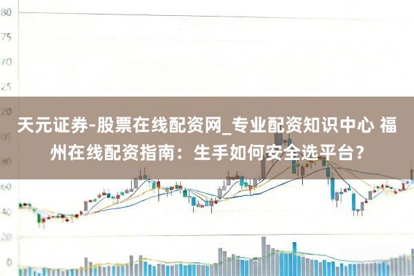 天元证券-股票在线配资网_专业配资知识中心 福州在线配资指南：生手如何安全选平台？