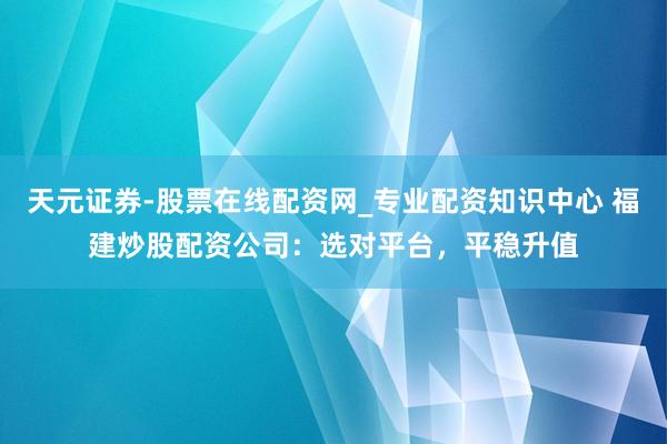 天元证券-股票在线配资网_专业配资知识中心 福建炒股配资公司：选对平台，平稳升值