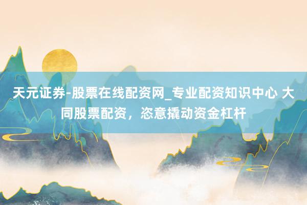 天元证券-股票在线配资网_专业配资知识中心 大同股票配资，恣意撬动资金杠杆