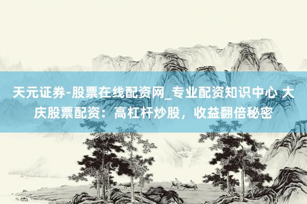 天元证券-股票在线配资网_专业配资知识中心 大庆股票配资：高杠杆炒股，收益翻倍秘密