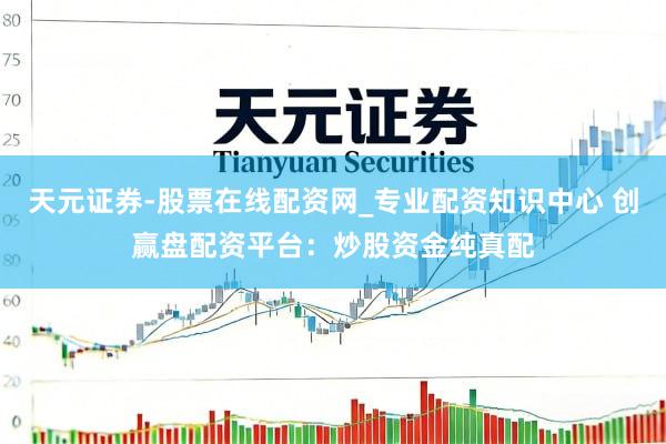 天元证券-股票在线配资网_专业配资知识中心 创赢盘配资平台：炒股资金纯真配