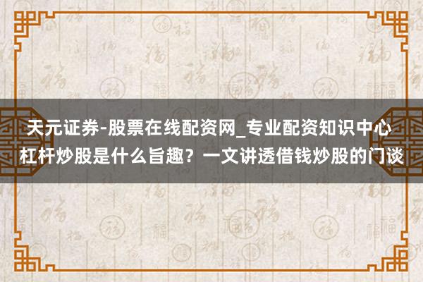 天元证券-股票在线配资网_专业配资知识中心 杠杆炒股是什么旨趣？一文讲透借钱炒股的门谈