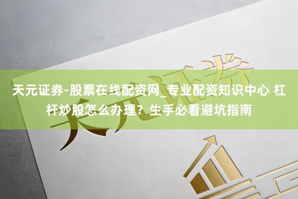 天元证券-股票在线配资网_专业配资知识中心 杠杆炒股怎么办理？生手必看避坑指南