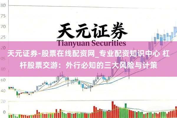 天元证券-股票在线配资网_专业配资知识中心 杠杆股票交游：外行必知的三大风险与计策