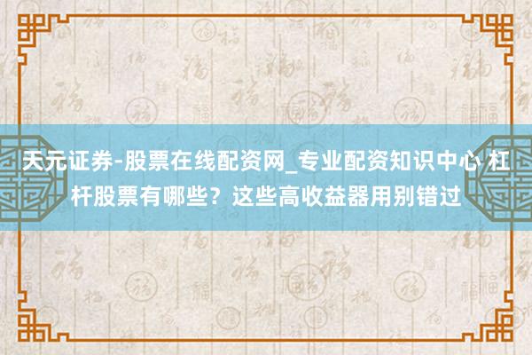 天元证券-股票在线配资网_专业配资知识中心 杠杆股票有哪些？这些高收益器用别错过