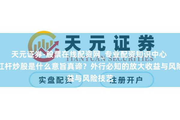 天元证券-股票在线配资网_专业配资知识中心 股票杠杆炒股是什么意旨真谛？外行必知的放大收益与风险技艺