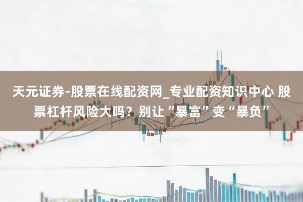 天元证券-股票在线配资网_专业配资知识中心 股票杠杆风险大吗？别让“暴富”变“暴负”