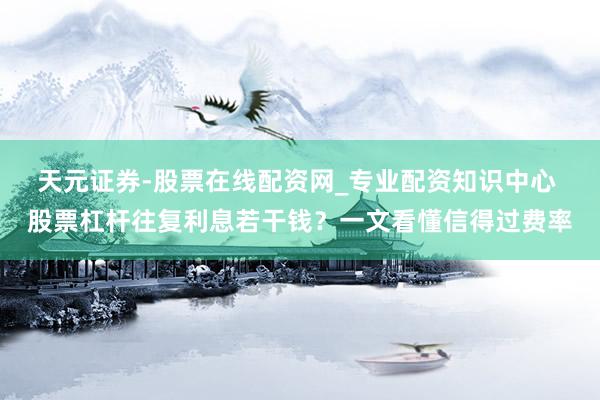 天元证券-股票在线配资网_专业配资知识中心 股票杠杆往复利息若干钱？一文看懂信得过费率