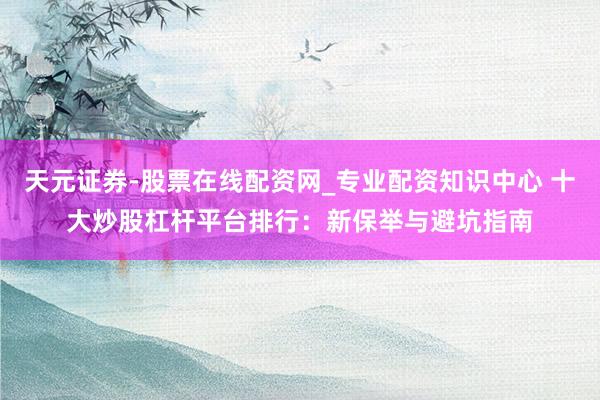 天元证券-股票在线配资网_专业配资知识中心 十大炒股杠杆平台排行：新保举与避坑指南