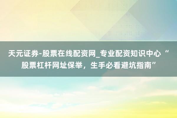 天元证券-股票在线配资网_专业配资知识中心 “股票杠杆网址保举，生手必看避坑指南”