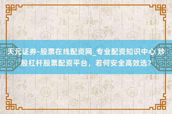 天元证券-股票在线配资网_专业配资知识中心 炒股杠杆股票配资平台，若何安全高效选？