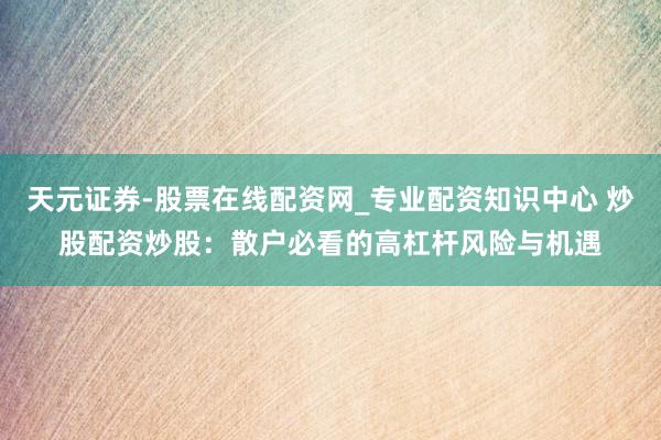 天元证券-股票在线配资网_专业配资知识中心 炒股配资炒股：散户必看的高杠杆风险与机遇