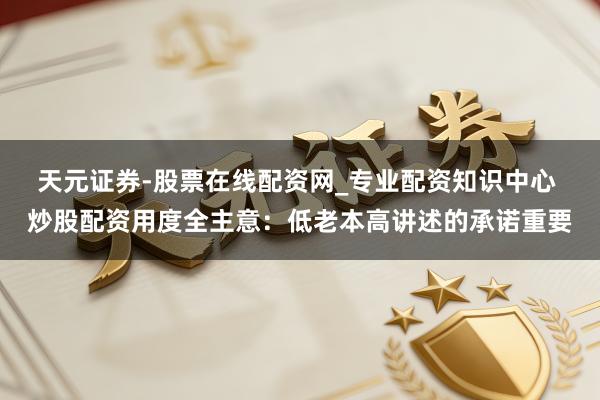 天元证券-股票在线配资网_专业配资知识中心 炒股配资用度全主意：低老本高讲述的承诺重要