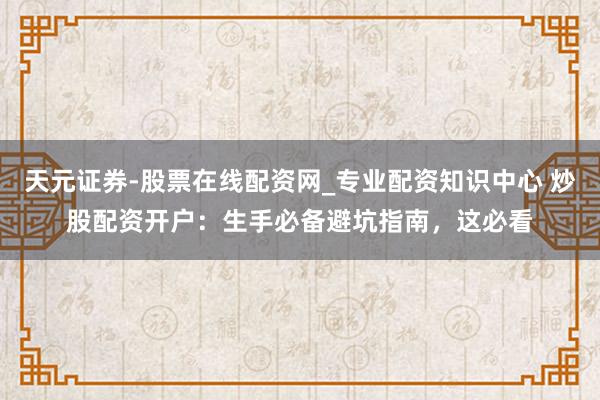 天元证券-股票在线配资网_专业配资知识中心 炒股配资开户：生手必备避坑指南，这必看