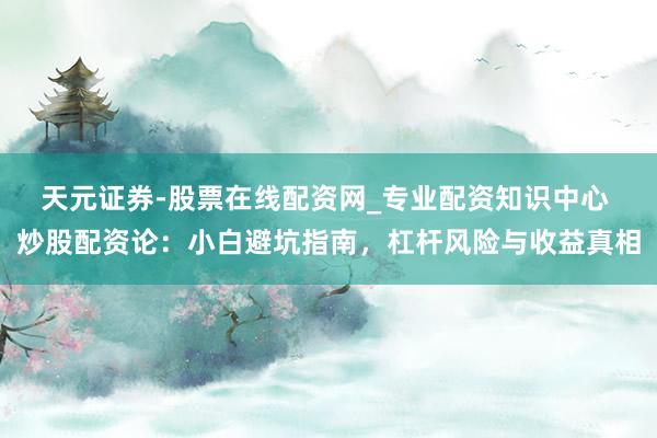 天元证券-股票在线配资网_专业配资知识中心 炒股配资论：小白避坑指南，杠杆风险与收益真相