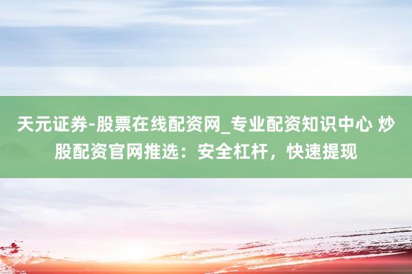 天元证券-股票在线配资网_专业配资知识中心 炒股配资官网推选：安全杠杆，快速提现