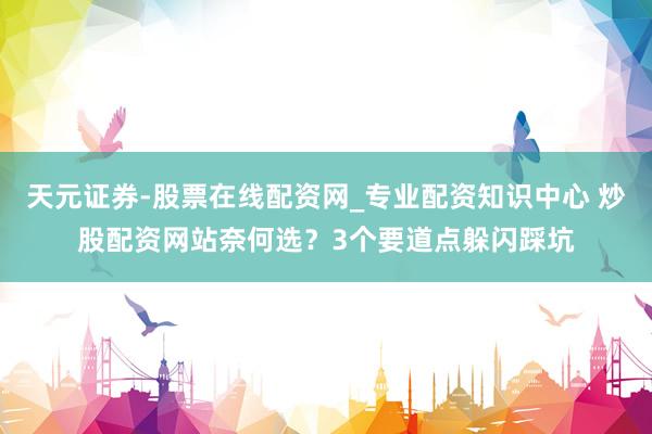 天元证券-股票在线配资网_专业配资知识中心 炒股配资网站奈何选？3个要道点躲闪踩坑