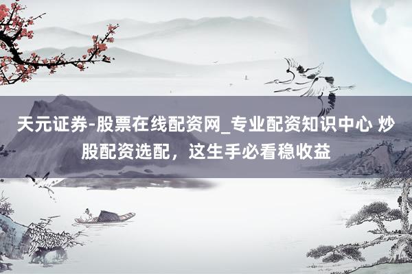 天元证券-股票在线配资网_专业配资知识中心 炒股配资选配，这生手必看稳收益