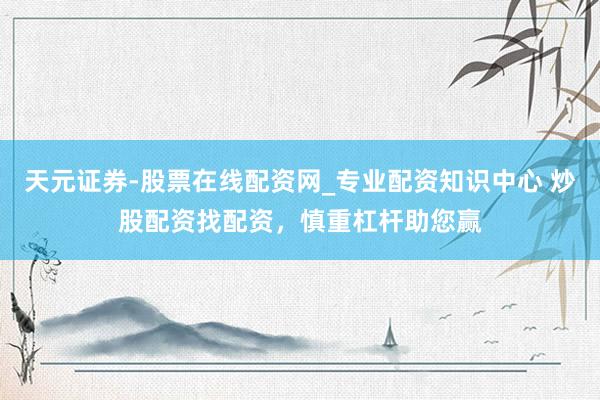 天元证券-股票在线配资网_专业配资知识中心 炒股配资找配资，慎重杠杆助您赢