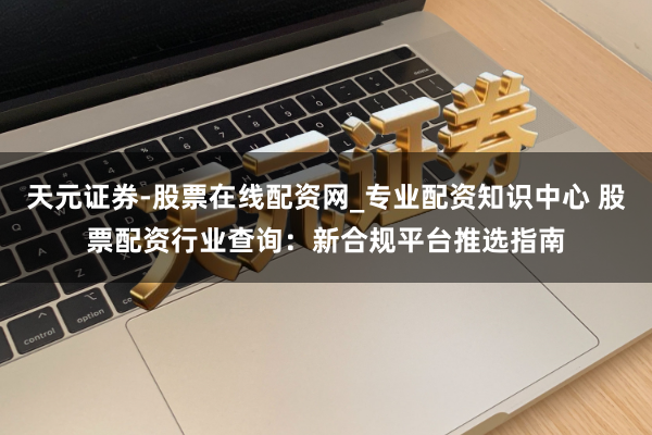 天元证券-股票在线配资网_专业配资知识中心 股票配资行业查询：新合规平台推选指南
