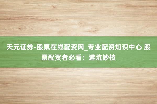 天元证券-股票在线配资网_专业配资知识中心 股票配资者必看：避坑妙技