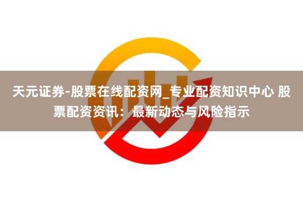 天元证券-股票在线配资网_专业配资知识中心 股票配资资讯：最新动态与风险指示