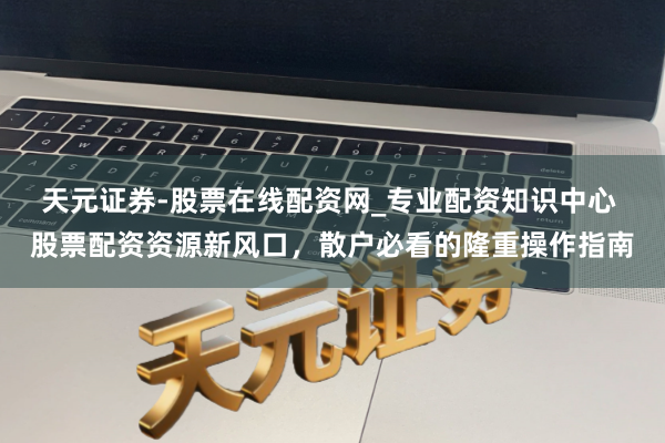 天元证券-股票在线配资网_专业配资知识中心 股票配资资源新风口，散户必看的隆重操作指南