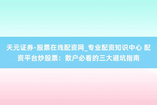 天元证券-股票在线配资网_专业配资知识中心 配资平台炒股票：散户必看的三大避坑指南
