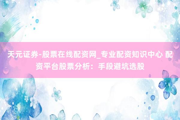 天元证券-股票在线配资网_专业配资知识中心 配资平台股票分析：手段避坑选股