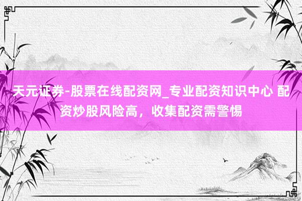 天元证券-股票在线配资网_专业配资知识中心 配资炒股风险高，收集配资需警惕