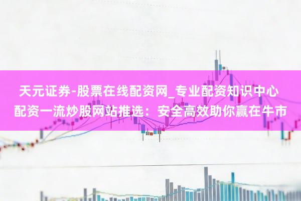 天元证券-股票在线配资网_专业配资知识中心 配资一流炒股网站推选：安全高效助你赢在牛市