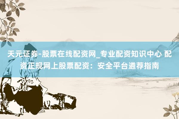 天元证券-股票在线配资网_专业配资知识中心 配资正规网上股票配资：安全平台遴荐指南