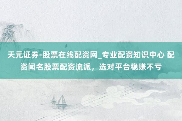 天元证券-股票在线配资网_专业配资知识中心 配资闻名股票配资流派，选对平台稳赚不亏