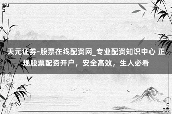 天元证券-股票在线配资网_专业配资知识中心 正规股票配资开户，安全高效，生人必看
