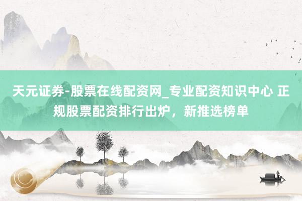 天元证券-股票在线配资网_专业配资知识中心 正规股票配资排行出炉，新推选榜单