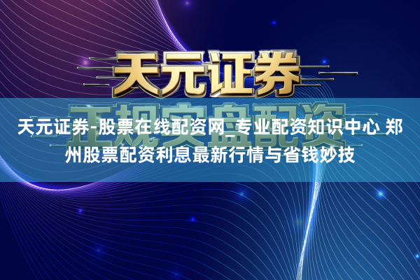 天元证券-股票在线配资网_专业配资知识中心 郑州股票配资利息最新行情与省钱妙技