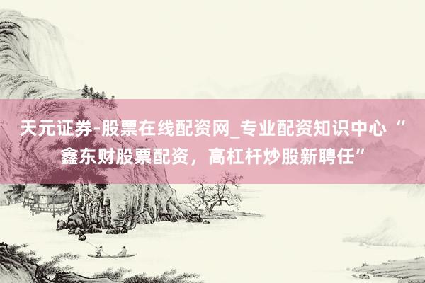 天元证券-股票在线配资网_专业配资知识中心 “鑫东财股票配资，高杠杆炒股新聘任”