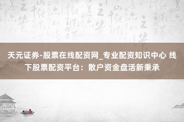 天元证券-股票在线配资网_专业配资知识中心 线下股票配资平台：散户资金盘活新秉承