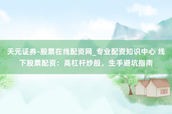 天元证券-股票在线配资网_专业配资知识中心 线下股票配资：高杠杆炒股，生手避坑指南