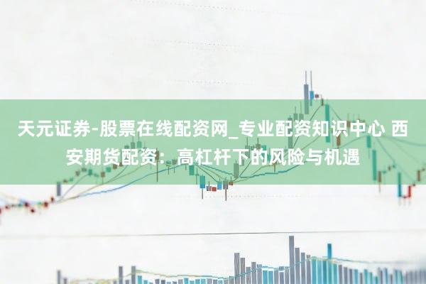 天元证券-股票在线配资网_专业配资知识中心 西安期货配资：高杠杆下的风险与机遇