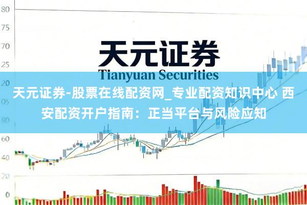 天元证券-股票在线配资网_专业配资知识中心 西安配资开户指南：正当平台与风险应知