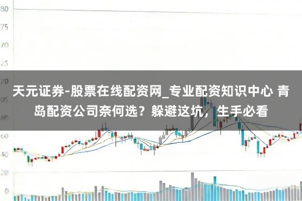 天元证券-股票在线配资网_专业配资知识中心 青岛配资公司奈何选？躲避这坑，生手必看