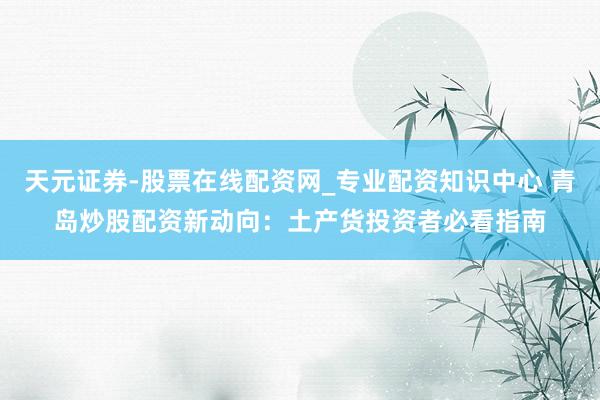 天元证券-股票在线配资网_专业配资知识中心 青岛炒股配资新动向：土产货投资者必看指南
