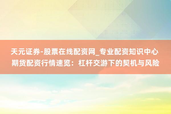天元证券-股票在线配资网_专业配资知识中心 期货配资行情速览：杠杆交游下的契机与风险