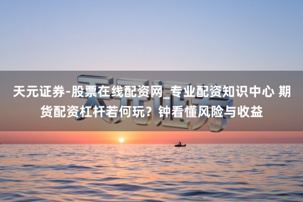 天元证券-股票在线配资网_专业配资知识中心 期货配资杠杆若何玩？钟看懂风险与收益