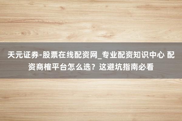 天元证券-股票在线配资网_专业配资知识中心 配资商榷平台怎么选？这避坑指南必看
