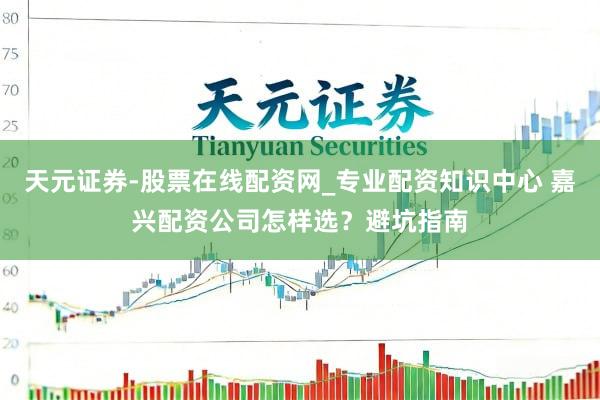 天元证券-股票在线配资网_专业配资知识中心 嘉兴配资公司怎样选？避坑指南