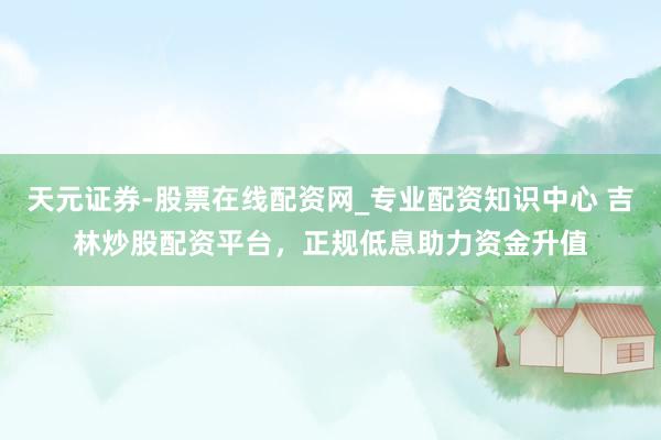 天元证券-股票在线配资网_专业配资知识中心 吉林炒股配资平台，正规低息助力资金升值
