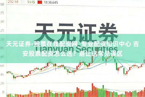 天元证券-股票在线配资网_专业配资知识中心 吉安股票配资怎么选？避让这常见误区