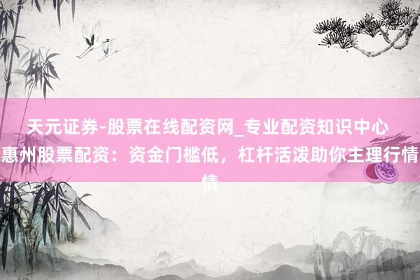 天元证券-股票在线配资网_专业配资知识中心 惠州股票配资：资金门槛低，杠杆活泼助你主理行情